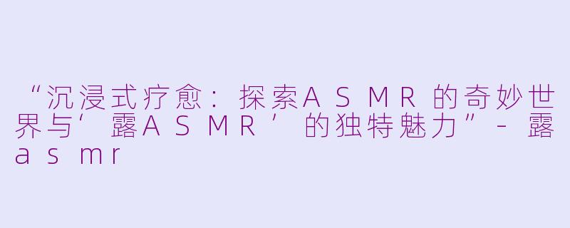 “沉浸式疗愈：探索ASMR的奇妙世界与‘露ASMR’的独特魅力”-露asmr