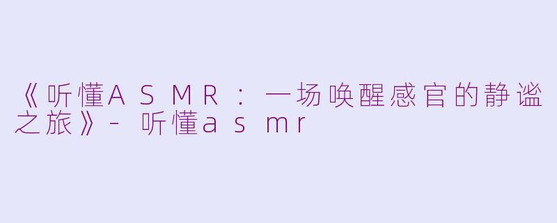 《听懂ASMR：一场唤醒感官的静谧之旅》-听懂asmr