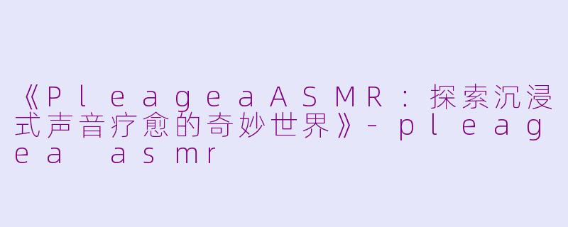 《PleageaASMR：探索沉浸式声音疗愈的奇妙世界》-pleagea asmr