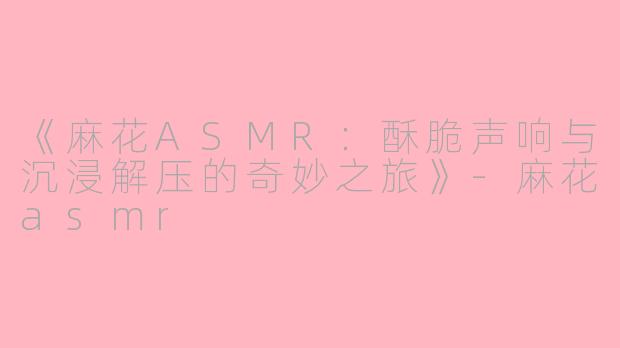 《麻花ASMR：酥脆声响与沉浸解压的奇妙之旅》-麻花asmr