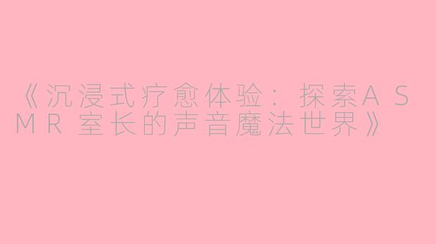 《沉浸式疗愈体验:探索ASMR室长的声音魔法世界》