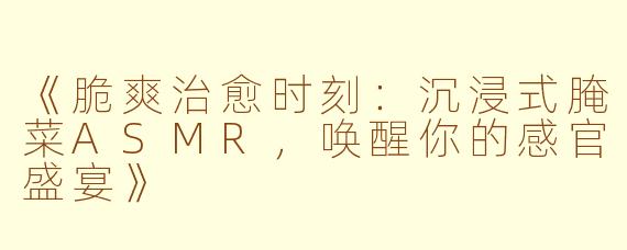 《脆爽治愈时刻：沉浸式腌菜ASMR，唤醒你的感官盛宴》