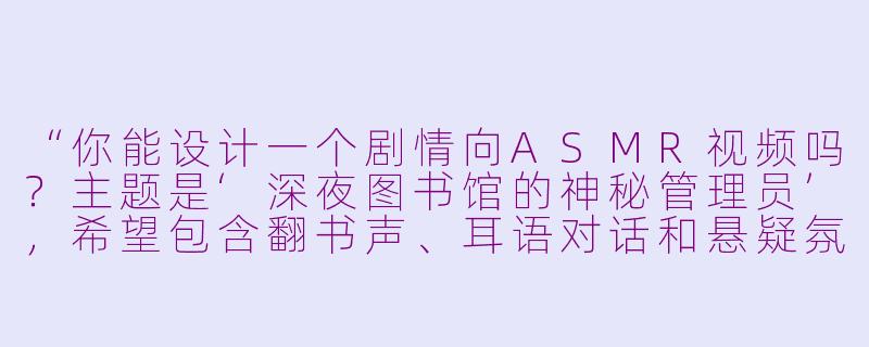 “你能设计一个剧情向ASMR视频吗？主题是‘深夜图书馆的神秘管理员’，希望包含翻书声、耳语对话和悬疑氛围，最后有温暖治愈的转折。”-asmr剧情向asmr吧