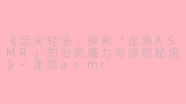 《足尖轻语：探索「走路ASMR」的治愈魔力与感官秘境》-走路asmr