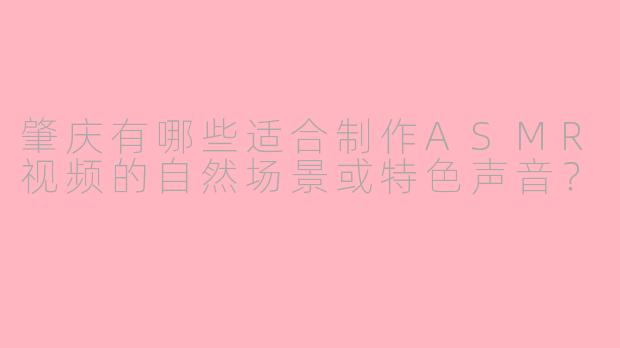 肇庆有哪些适合制作ASMR视频的自然场景或特色声音？