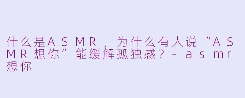 什么是ASMR，为什么有人说“ASMR想你”能缓解孤独感？-asmr想你