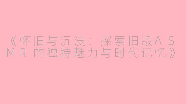 《怀旧与沉浸：探索旧版ASMR的独特魅力与时代记忆》