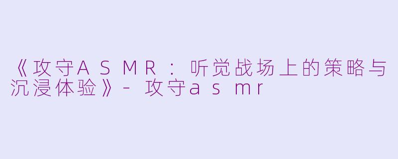 《攻守ASMR：听觉战场上的策略与沉浸体验》-攻守asmr