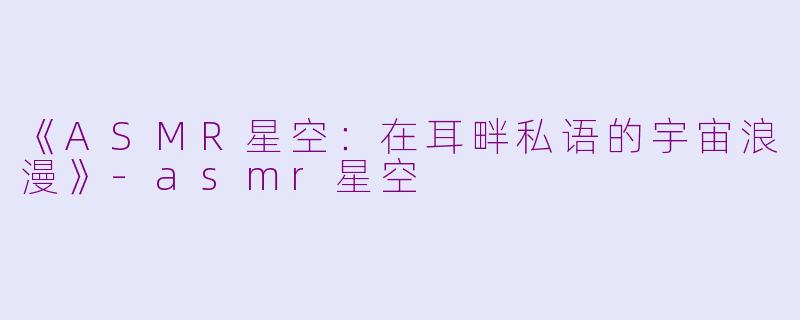 《ASMR星空：在耳畔私语的宇宙浪漫》-asmr星空