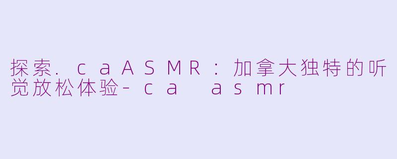 探索.caASMR：加拿大独特的听觉放松体验-ca asmr