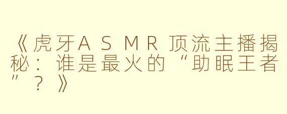 《虎牙ASMR顶流主播揭秘：谁是最火的“助眠王者”？》