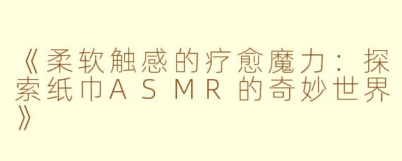 《柔软触感的疗愈魔力：探索纸巾ASMR的奇妙世界》