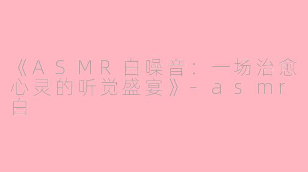 《ASMR白噪音：一场治愈心灵的听觉盛宴》-asmr白