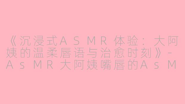 《沉浸式ASMR体验:大阿姨的温柔唇语与治愈时刻》