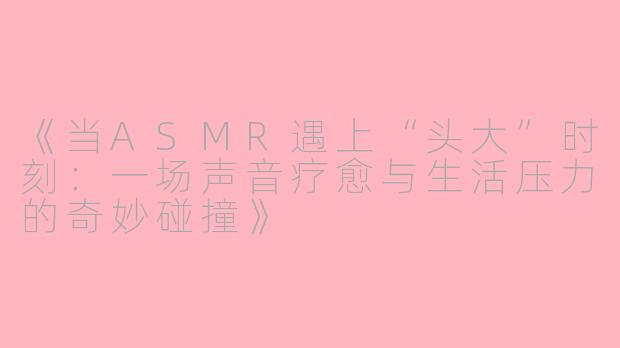 《当ASMR遇上“头大”时刻：一场声音疗愈与生活压力的奇妙碰撞》