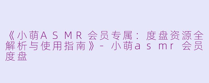 《小萌ASMR会员专属:度盘资源全解析与使用指南》