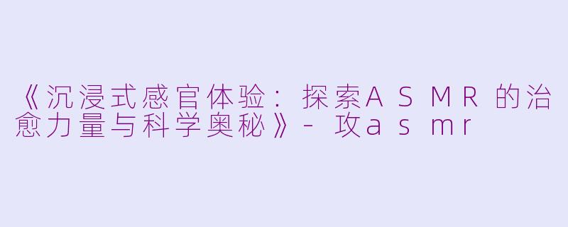 《沉浸式感官体验：探索ASMR的治愈力量与科学奥秘》-攻asmr