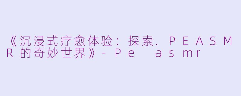 《沉浸式疗愈体验：探索.PEASMR的奇妙世界》-Pe asmr