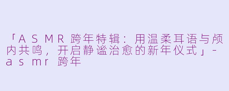 「ASMR跨年特辑：用温柔耳语与颅内共鸣，开启静谧治愈的新年仪式」-asmr跨年