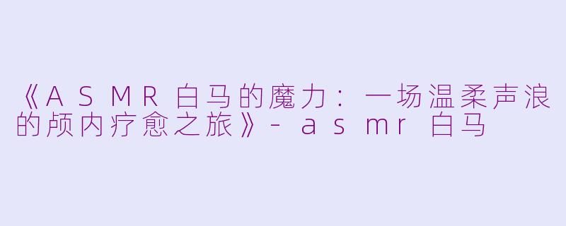 《ASMR白马的魔力：一场温柔声浪的颅内疗愈之旅》-asmr白马