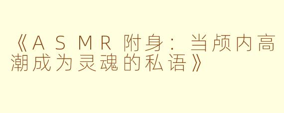 《ASMR附身：当颅内高潮成为灵魂的私语》