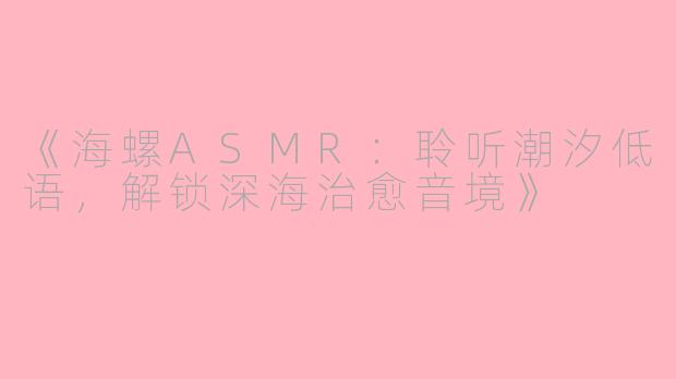 《海螺ASMR：聆听潮汐低语，解锁深海治愈音境》