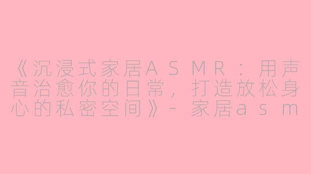 《沉浸式家居ASMR：用声音治愈你的日常，打造放松身心的私密空间》-家居asmr