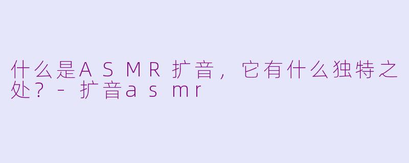 什么是ASMR扩音，它有什么独特之处？-扩音asmr