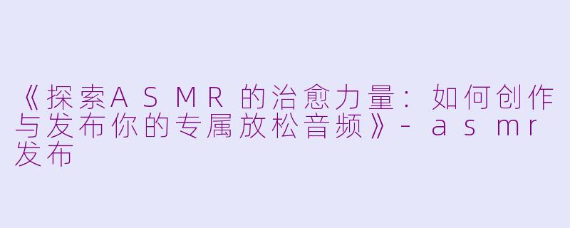 《探索ASMR的治愈力量：如何创作与发布你的专属放松音频》-asmr发布