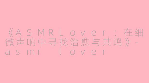 《ASMRLover：在细微声响中寻找治愈与共鸣》-asmr lover