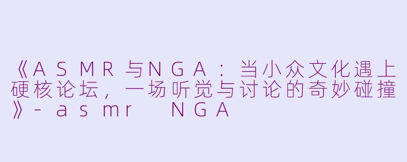 《ASMR与NGA：当小众文化遇上硬核论坛，一场听觉与讨论的奇妙碰撞》-asmr NGA