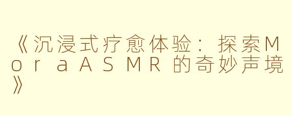 《沉浸式疗愈体验：探索MoraASMR的奇妙声境》