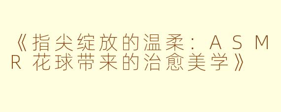《指尖绽放的温柔：ASMR花球带来的治愈美学》