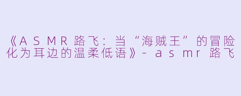 《ASMR路飞：当“海贼王”的冒险化为耳边的温柔低语》-asmr路飞