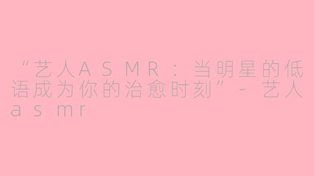 “艺人ASMR：当明星的低语成为你的治愈时刻”-艺人asmr