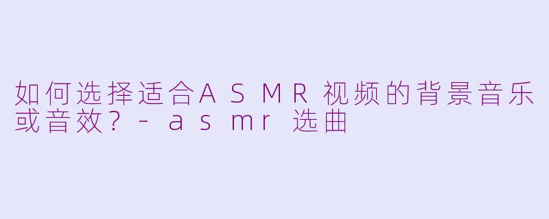 如何选择适合ASMR视频的背景音乐或音效？-asmr选曲