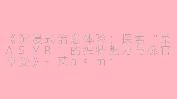 《沉浸式治愈体验：探索“菜ASMR”的独特魅力与感官享受》-菜asmr