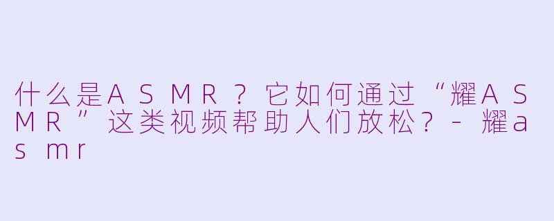 什么是ASMR？它如何通过“耀ASMR”这类视频帮助人们放松？-耀asmr
