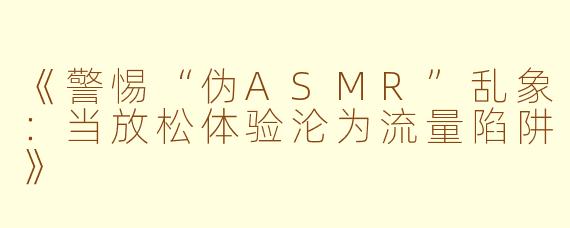 《警惕“伪ASMR”乱象：当放松体验沦为流量陷阱》