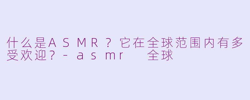 什么是ASMR？它在全球范围内有多受欢迎？-asmr 全球