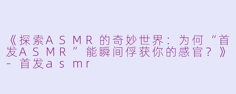 《探索ASMR的奇妙世界：为何“首发ASMR”能瞬间俘获你的感官？》-首发asmr