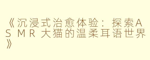 《沉浸式治愈体验：探索ASMR大猫的温柔耳语世界》