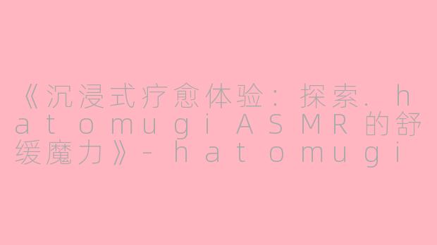 《沉浸式疗愈体验：探索.hatomugiASMR的舒缓魔力》-hatomugi asmr