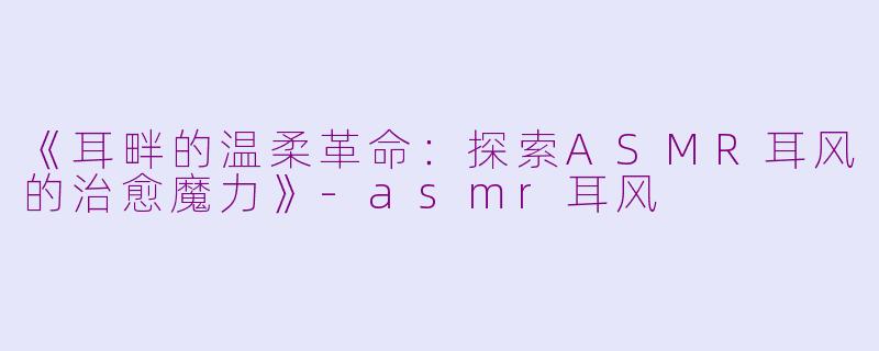 《耳畔的温柔革命：探索ASMR耳风的治愈魔力》-asmr耳风