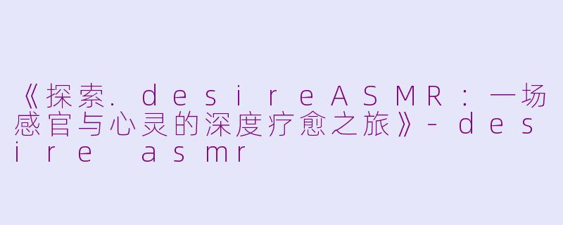 《探索.desireASMR：一场感官与心灵的深度疗愈之旅》-desire asmr