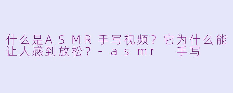 什么是ASMR手写视频？它为什么能让人感到放松？-asmr 手写