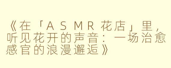 《在「ASMR花店」里，听见花开的声音：一场治愈感官的浪漫邂逅》