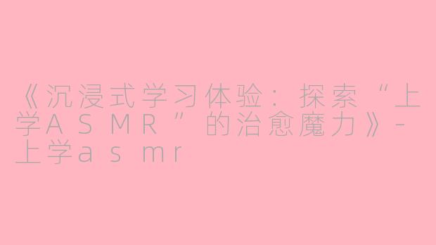 《沉浸式学习体验：探索“上学ASMR”的治愈魔力》-上学asmr