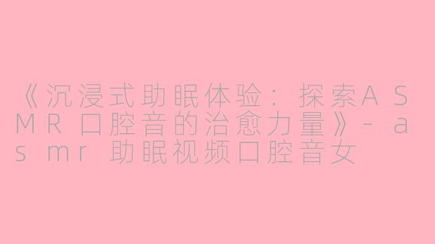 《沉浸式助眠体验：探索ASMR口腔音的治愈力量》-asmr助眠视频口腔音女