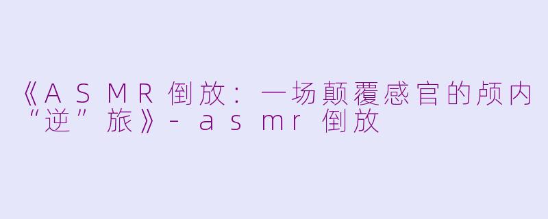 《ASMR倒放：一场颠覆感官的颅内“逆”旅》-asmr倒放